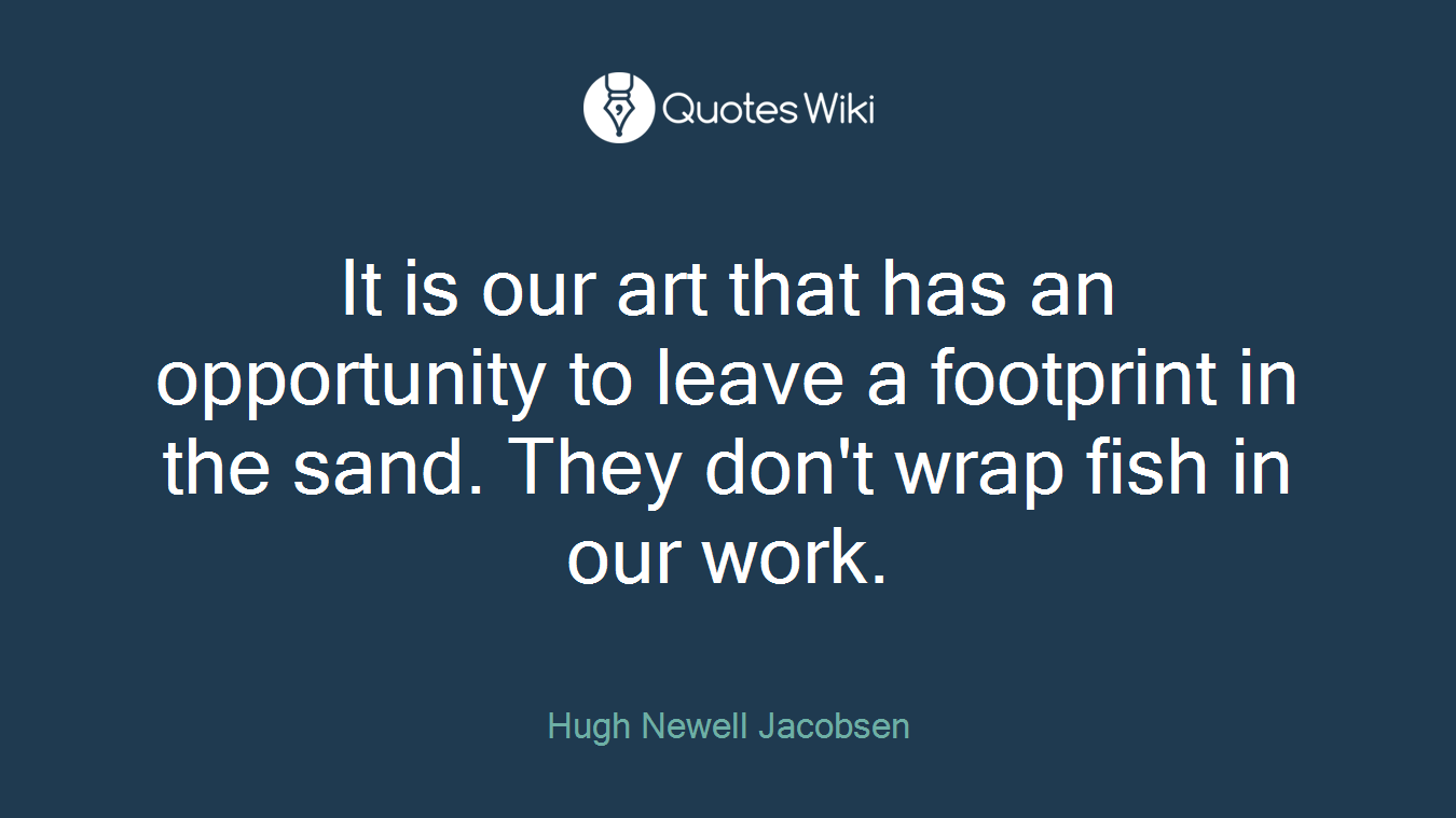 It is our art that has an opportunity to leave a footprint in the sand. They don't wrap fish in our work.