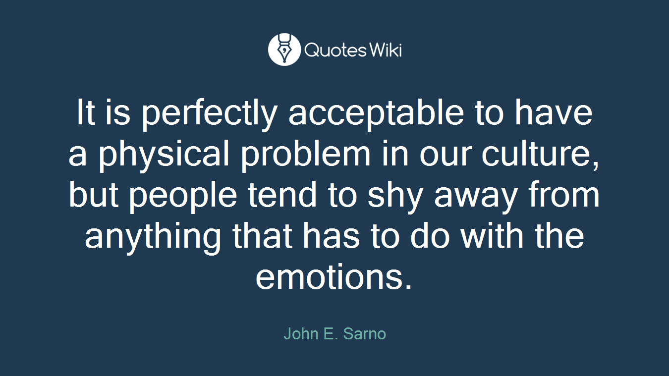 It is perfectly acceptable to have a physical problem in our culture, but people tend to shy away from anything that has to do with the emotions.