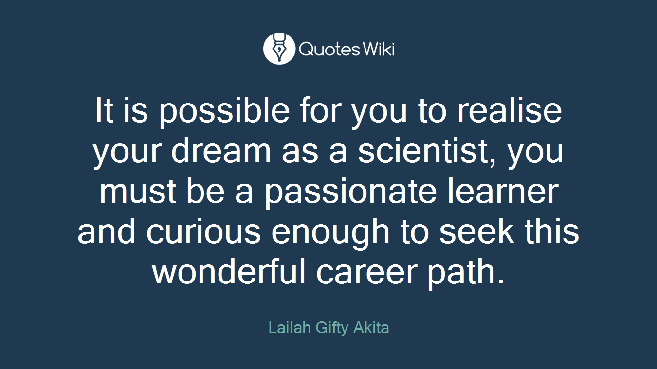 It is possible for you to realise your dream as a scientist, you must be a passionate learner and curious enough to seek this wonderful career path.