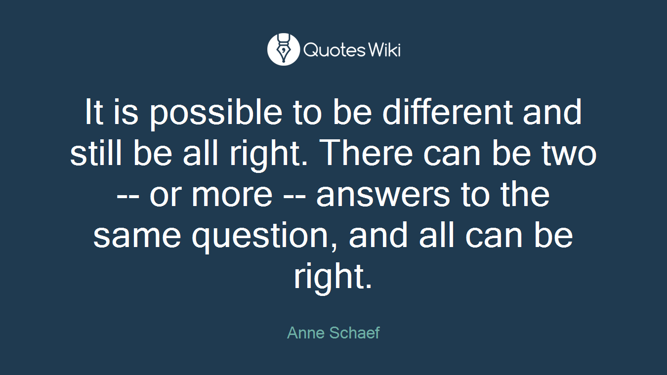 It is possible to be different and still be all right. There can be two -- or more -- answers to the same question, and all can be right.