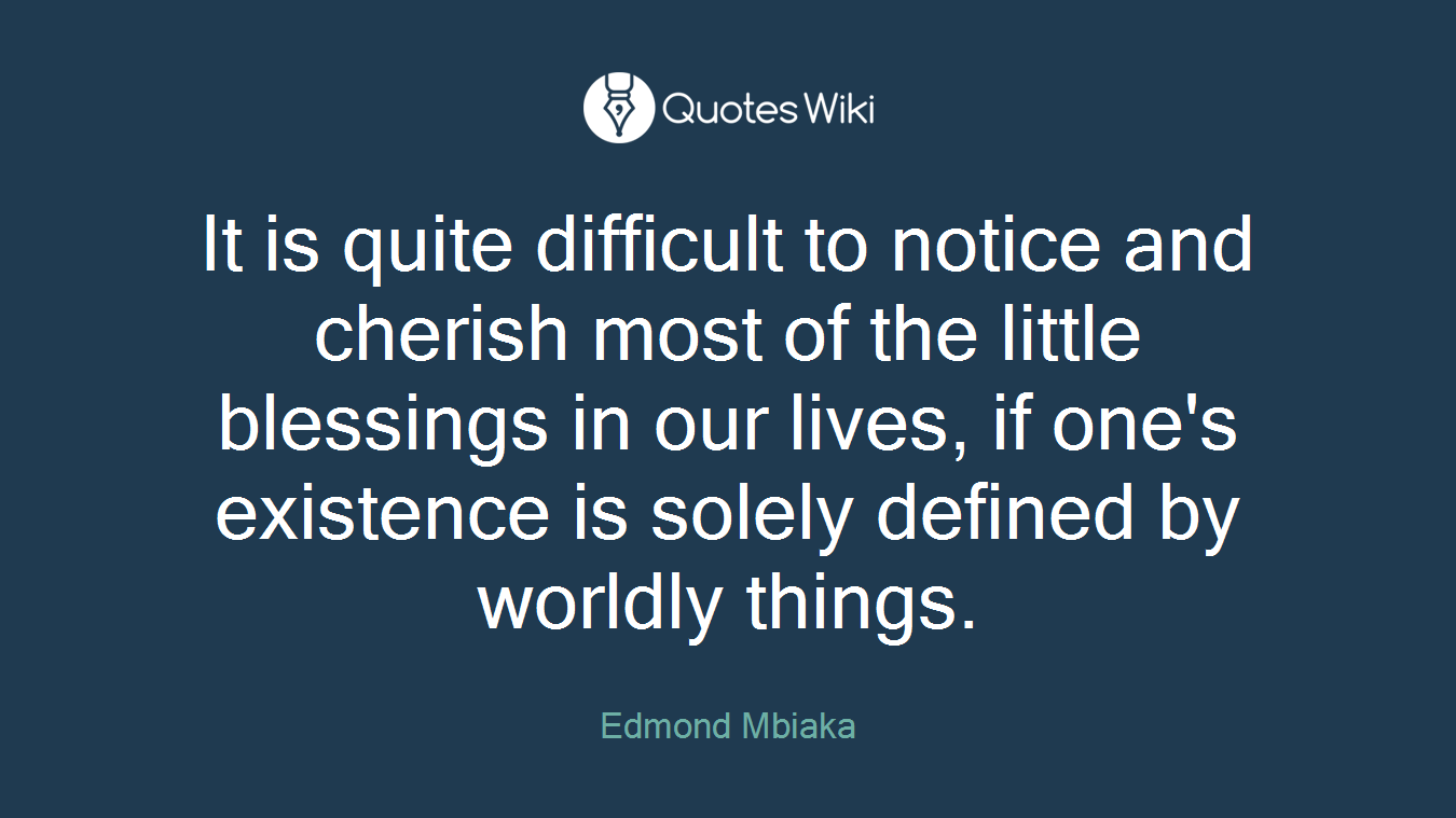 It is quite difficult to notice and cherish most of the little blessings in our lives, if one's existence is solely defined by worldly things.