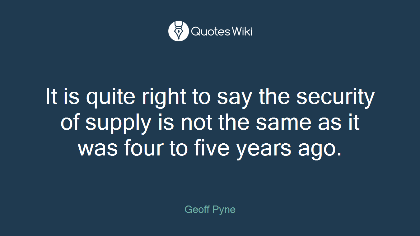It is quite right to say the security of supply is not the same as it was four to five years ago.