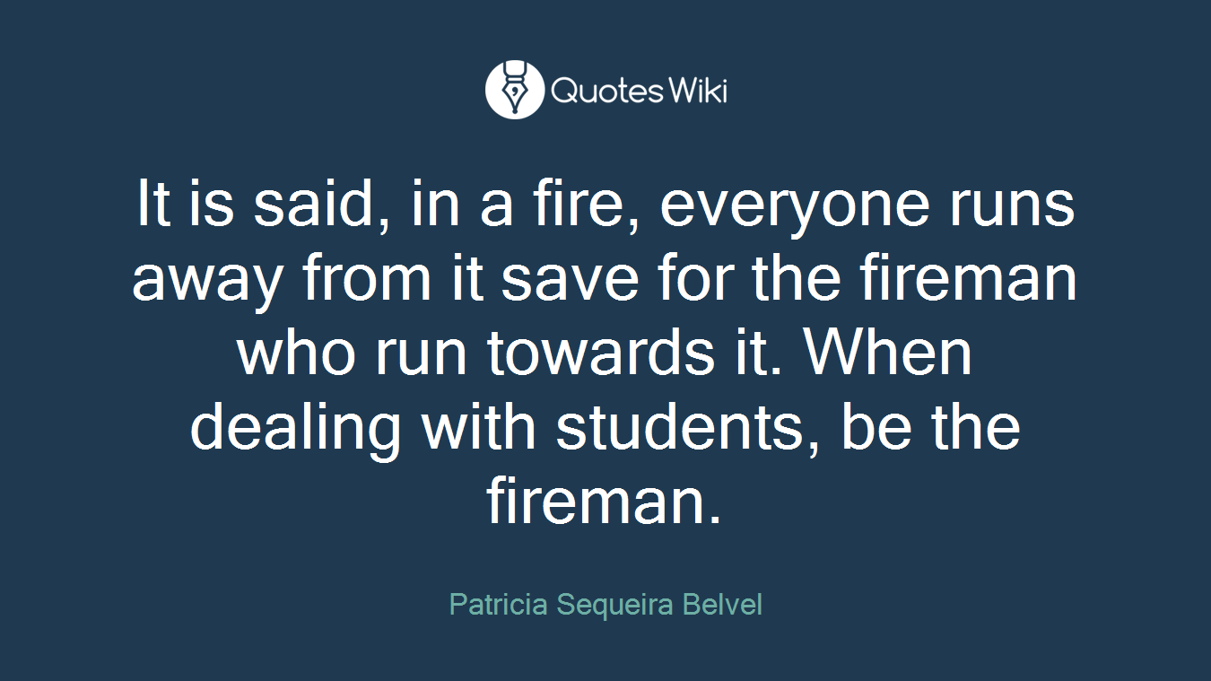 It is said, in a fire, everyone runs away from it save for the fireman who run towards it. When dealing with students, be the fireman.