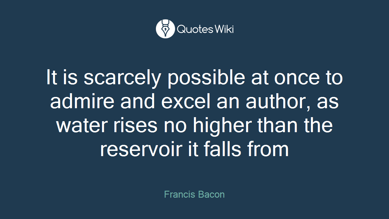It is scarcely possible at once to admire and excel an author, as water rises no higher than the reservoir it falls from