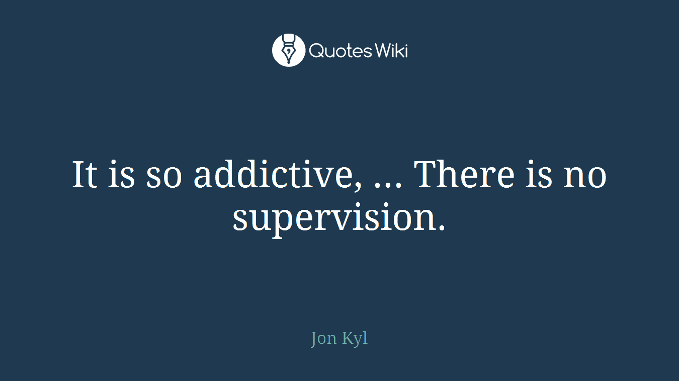 It is so addictive, ... There is no supervision.