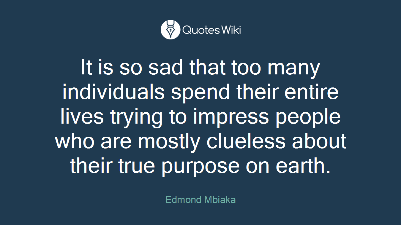 It is so sad that too many individuals spend their entire lives trying to impress people who are mostly clueless about their true purpose on earth.