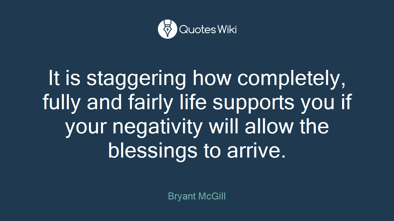 It is staggering how completely, fully and fairly life supports you if your negativity will allow the blessings to arrive.