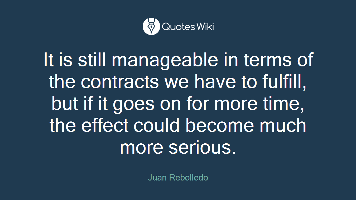 It is still manageable in terms of the contracts we have to fulfill, but if it goes on for more time, the effect could become much more serious.