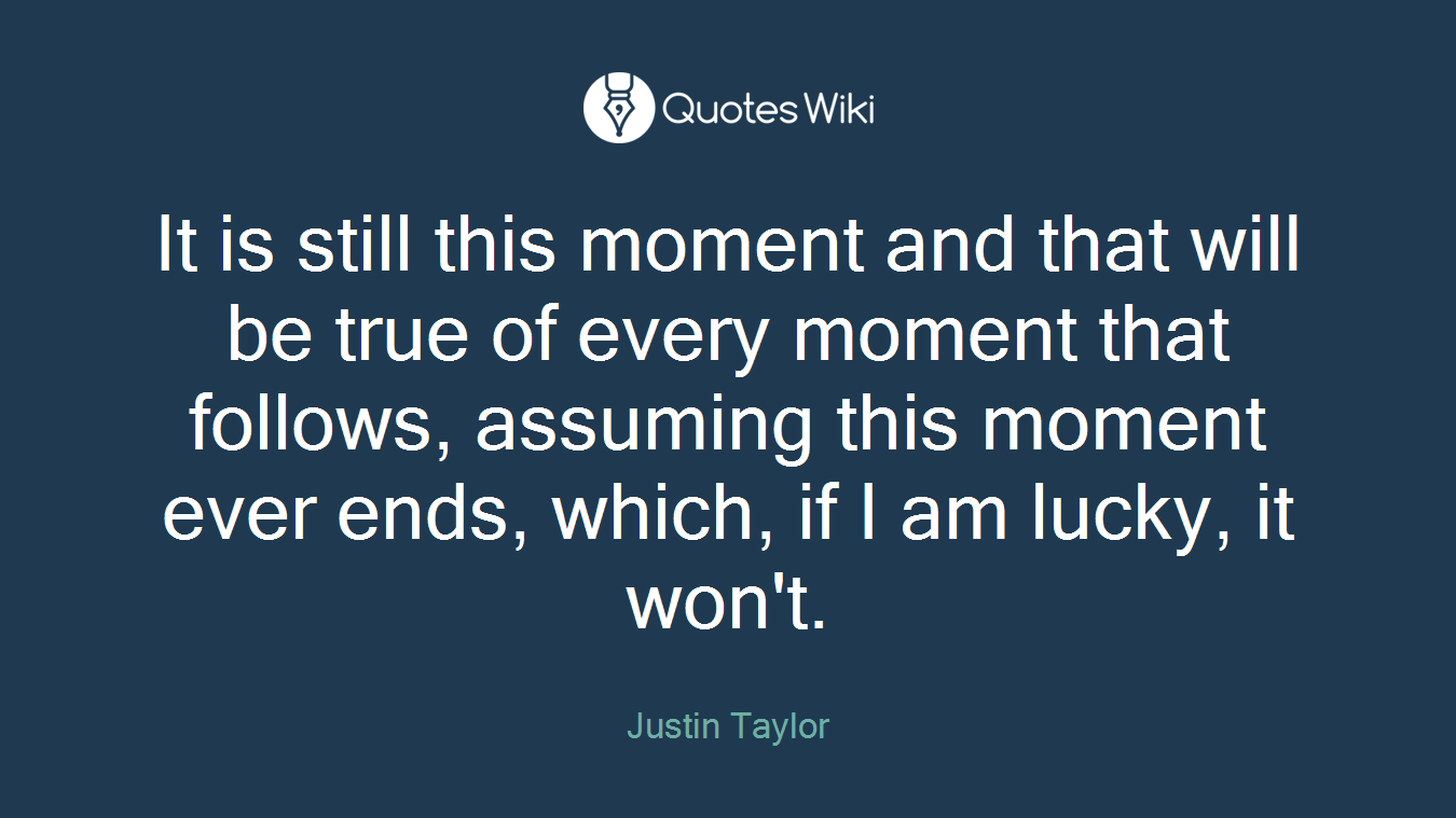 It is still this moment and that will be true of every moment that follows, assuming this moment ever ends, which, if I am lucky, it won't.
