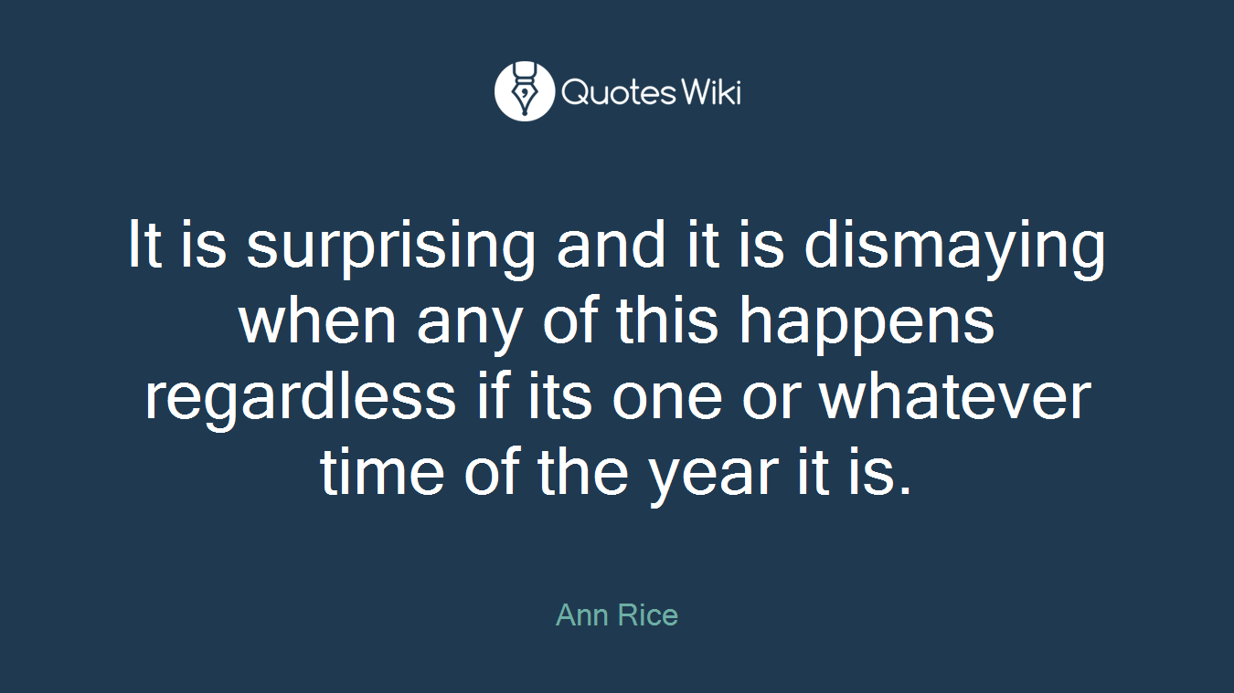 It is surprising and it is dismaying when any of this happens regardless if its one or whatever time of the year it is.