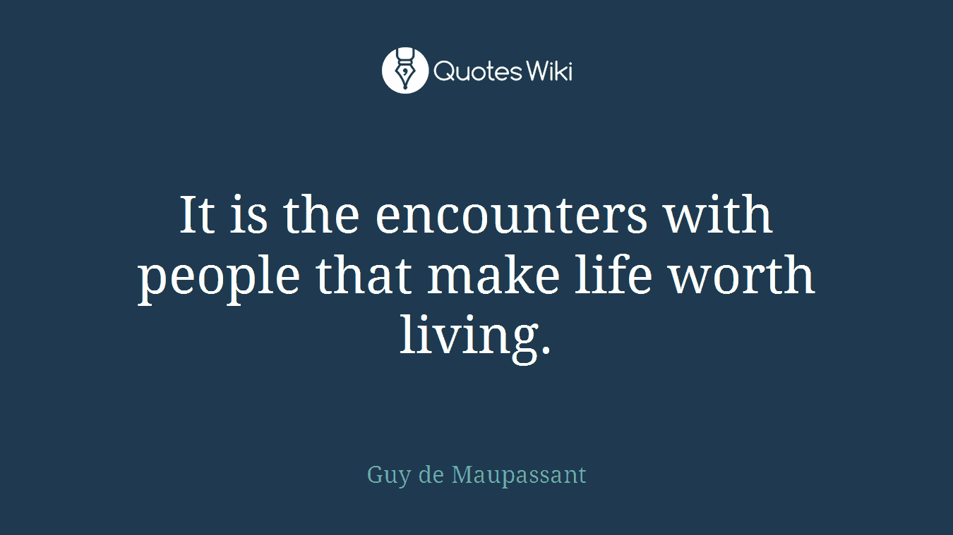 It is the encounters with people that make life worth living.
