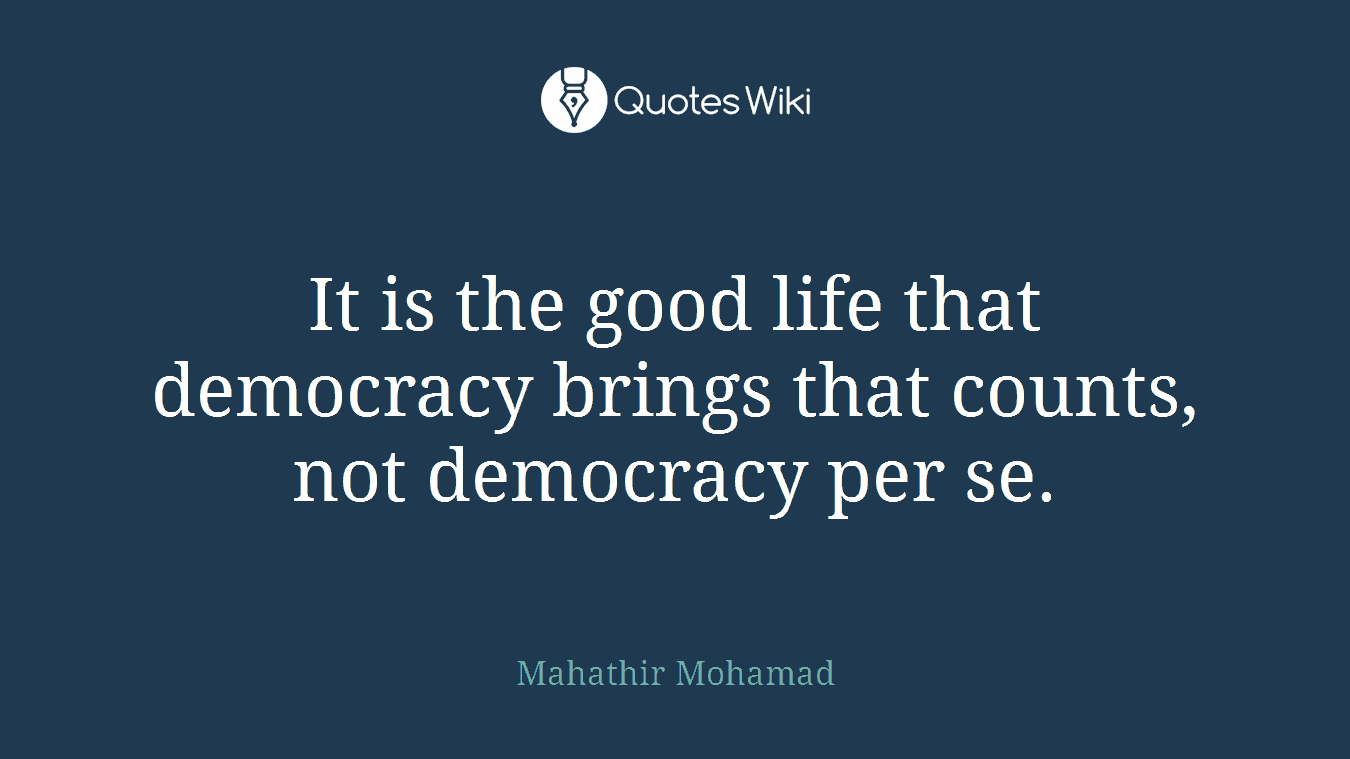 It is the good life that democracy brings that counts, not democracy per se.
