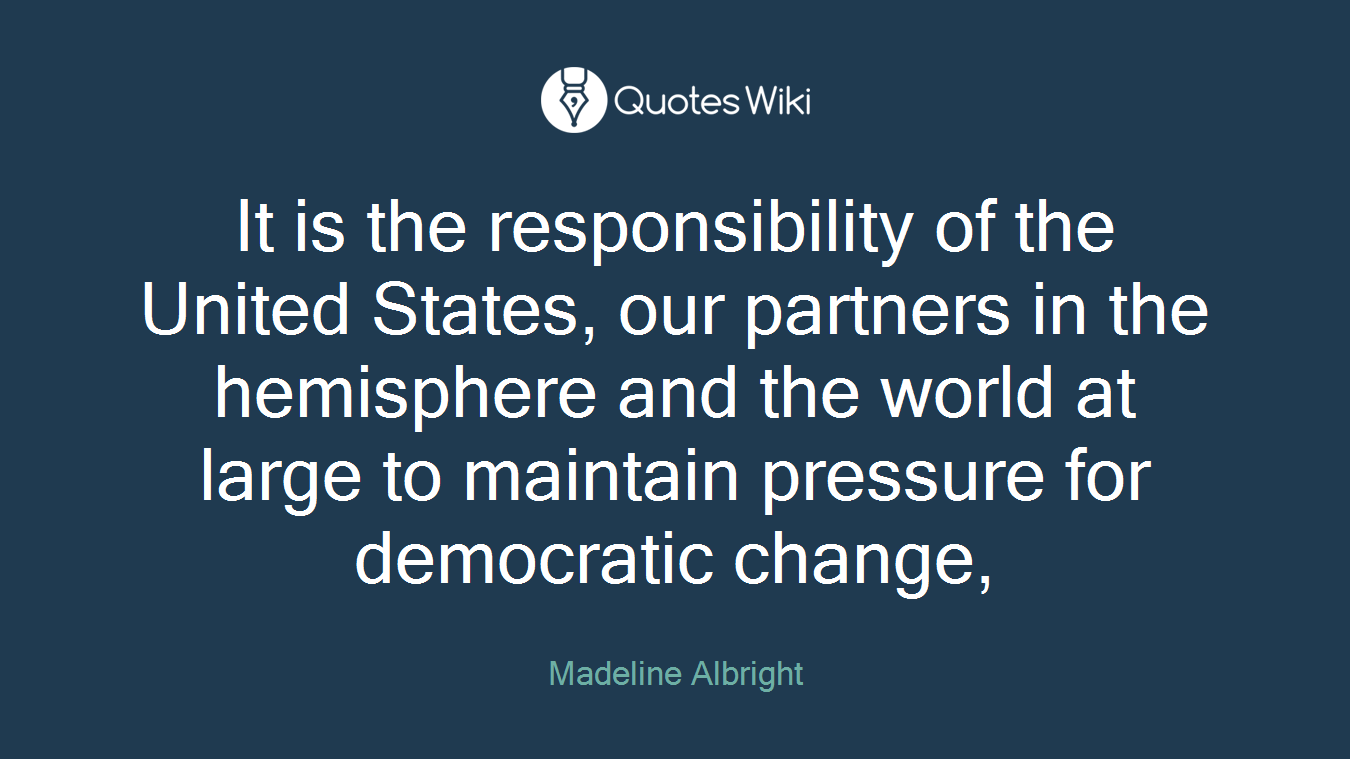 It is the responsibility of the United States, our partners in the hemisphere and the world at large to maintain pressure for democratic change,