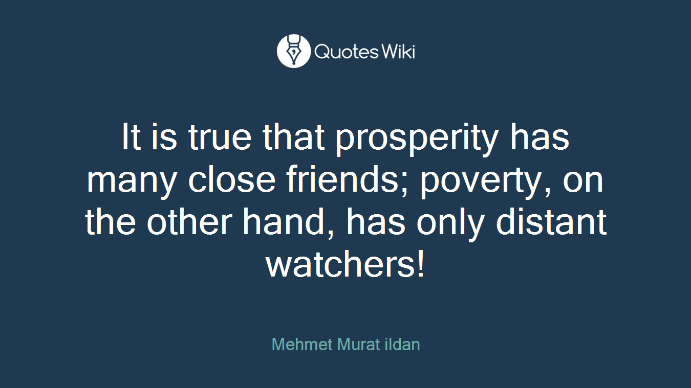 It is true that prosperity has many close friends; poverty, on the other hand, has only distant watchers!