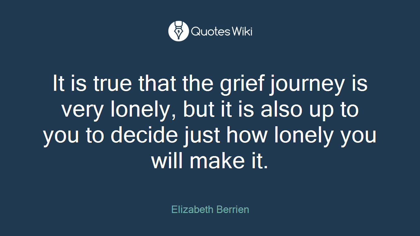 It is true that the grief journey is very lonely, but it is also up to you to decide just how lonely you will make it.