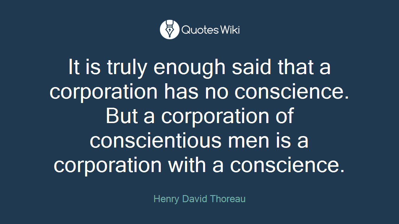 It is truly enough said that a corporation has no conscience. But a corporation of conscientious men is a corporation with a conscience.