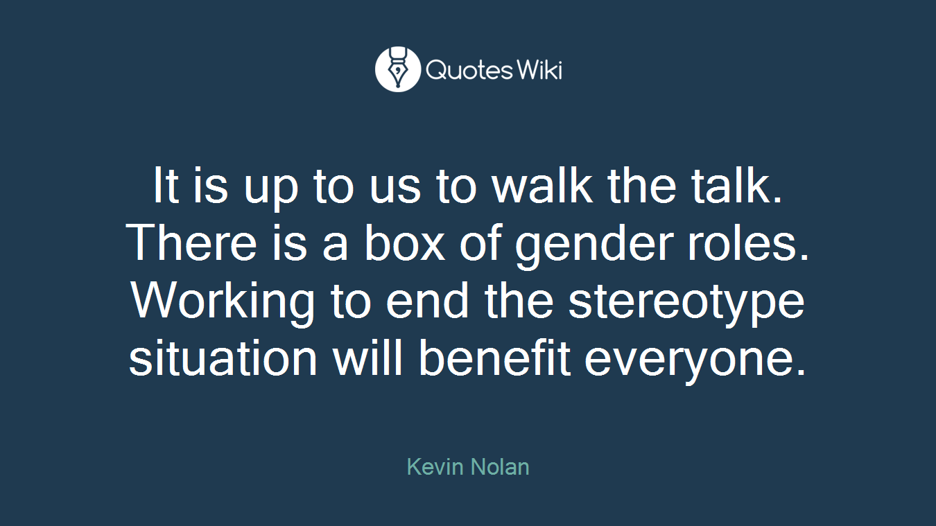 It is up to us to walk the talk. There is a box of gender roles. Working to end the stereotype situation will benefit everyone.