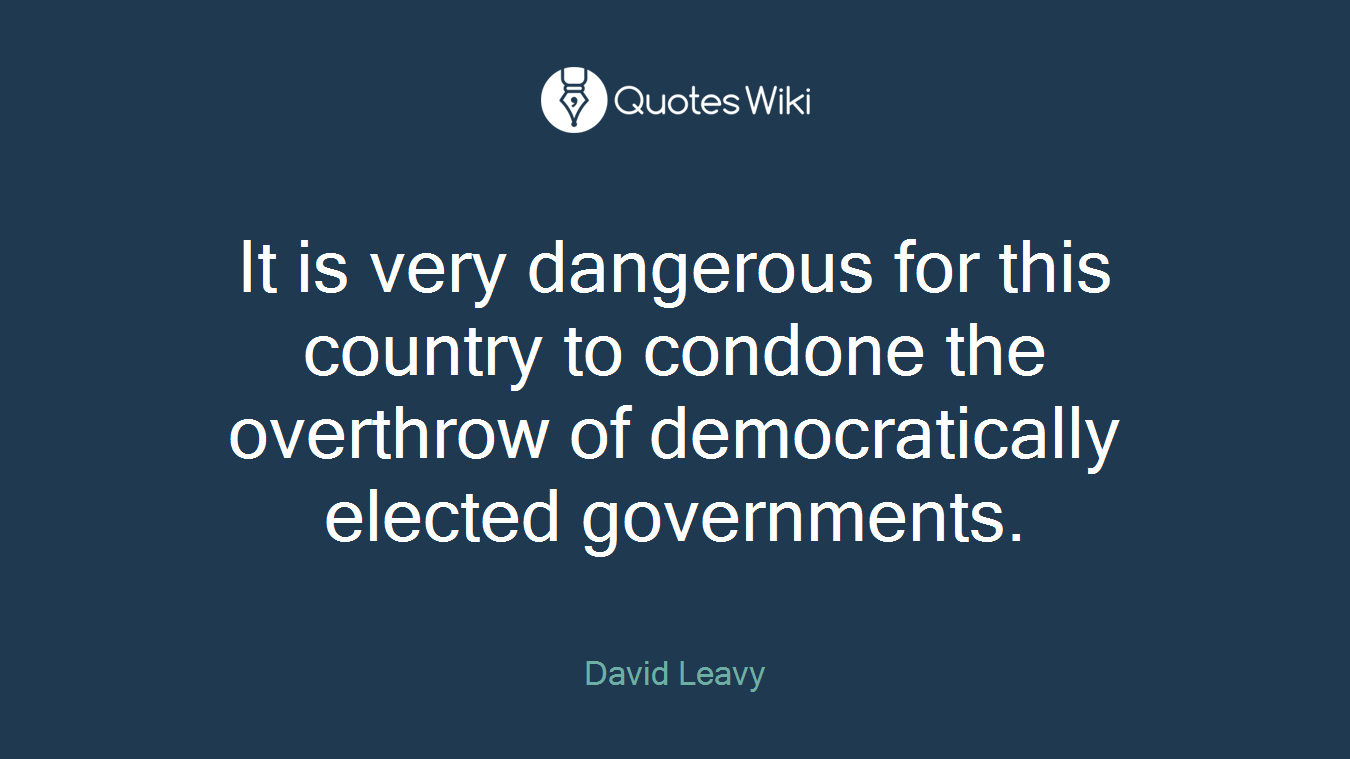 It is very dangerous for this country to condone the overthrow of democratically elected governments.