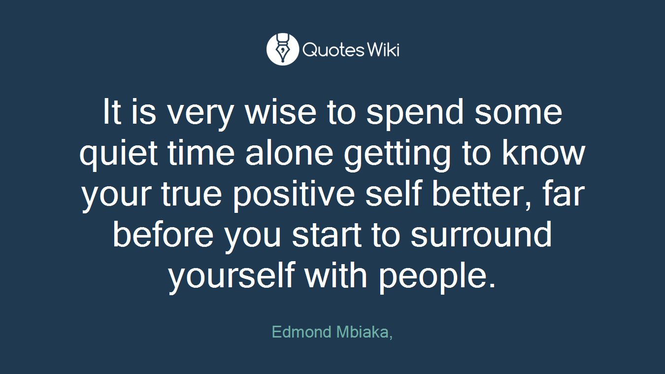 It is very wise to spend some quiet time alone getting to know your true positive self better, far before you start to surround yourself with people.