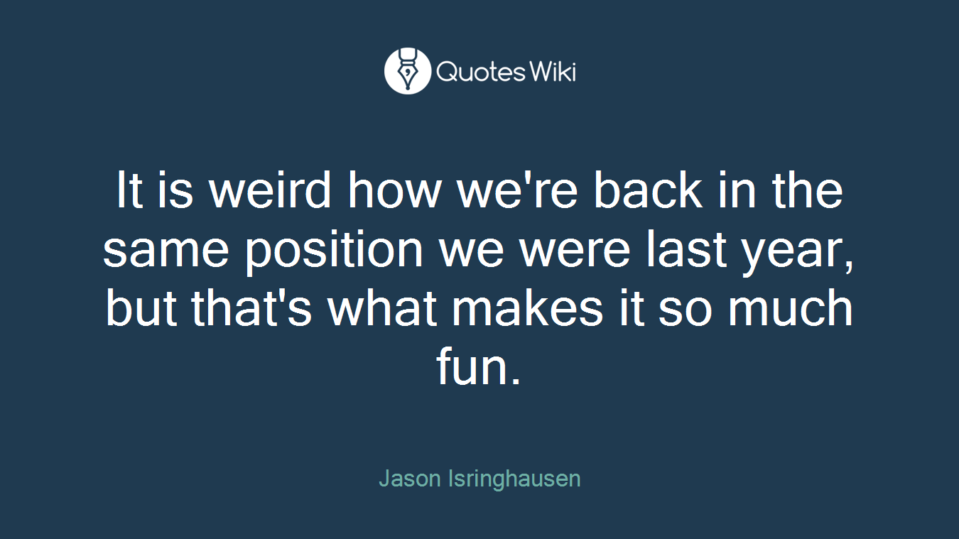 It is weird how we're back in the same position we were last year, but that's what makes it so much fun.
