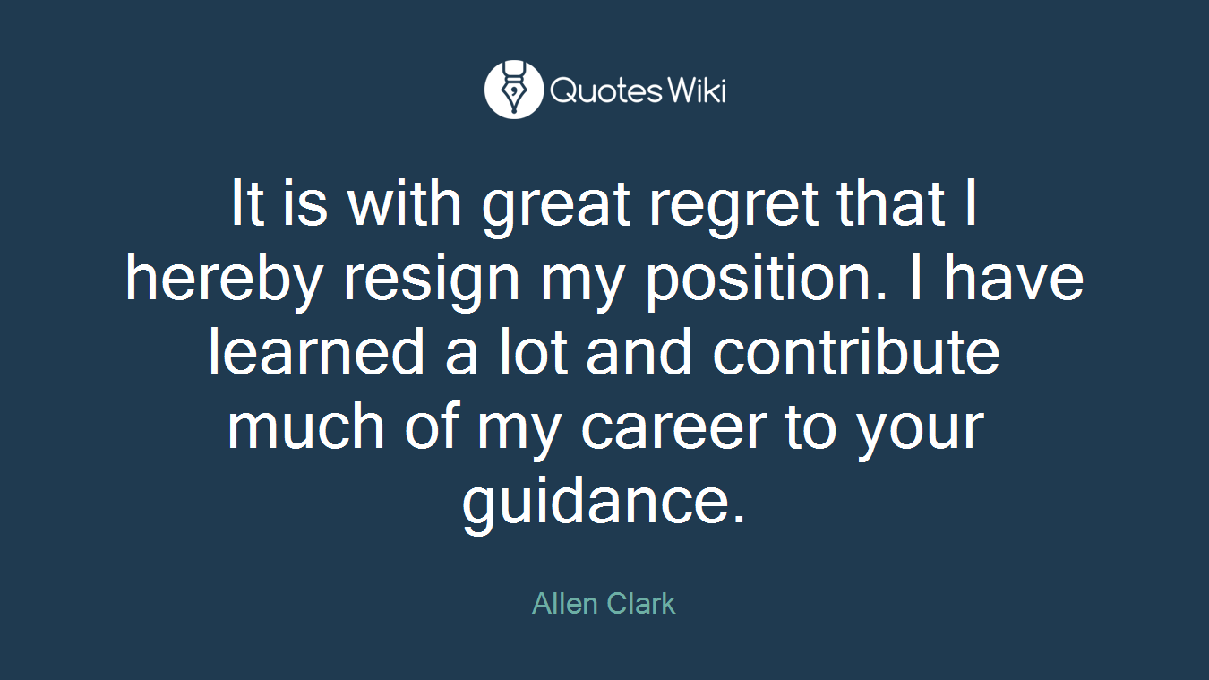 It is with great regret that I hereby resign my position. I have learned a lot and contribute much of my career to your guidance.