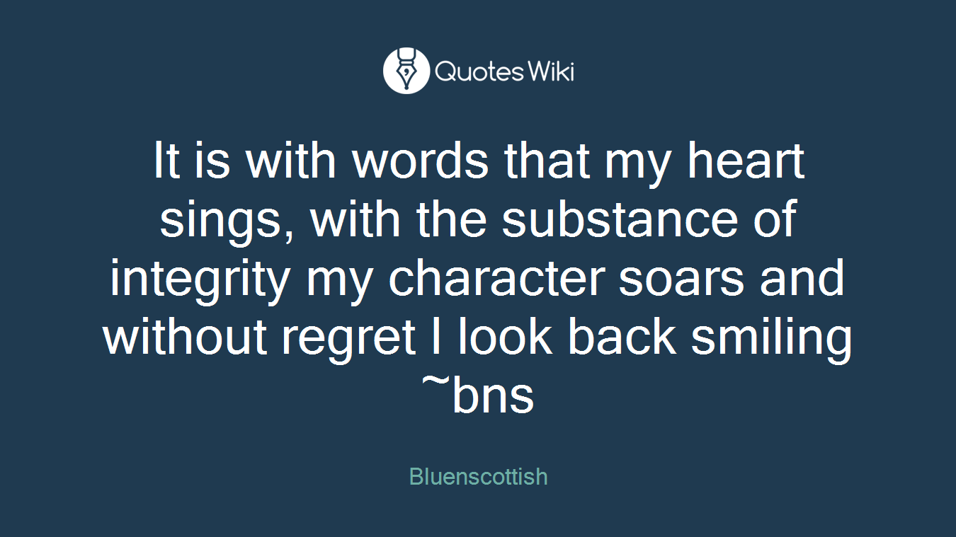 It is with words that my heart sings, with the substance of integrity my character soars and without regret I look back smiling ~bns