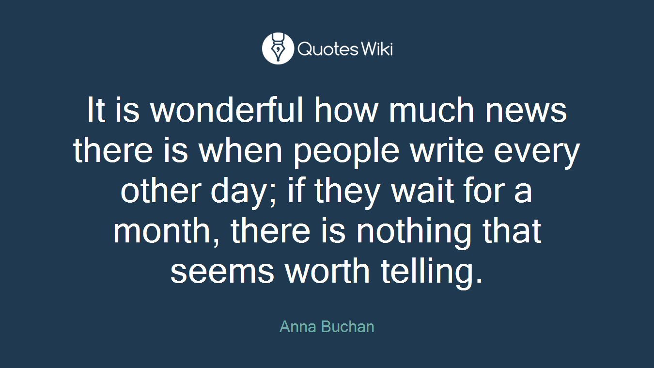 It is wonderful how much news there is when people write every other day; if they wait for a month, there is nothing that seems worth telling.