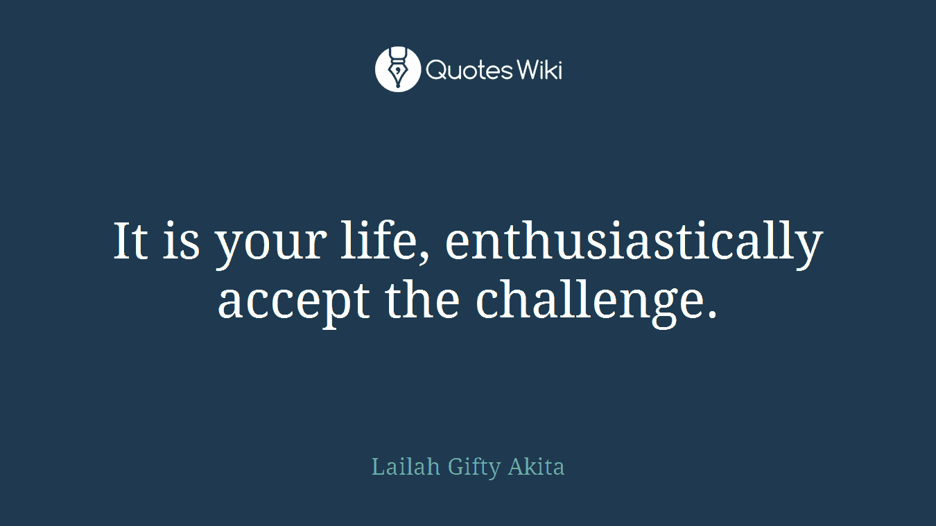 It is your life, enthusiastically accept the challenge.