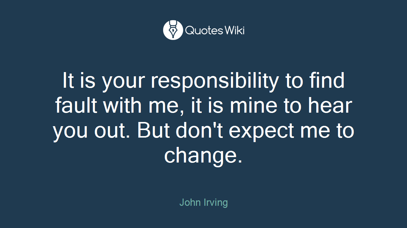 It is your responsibility to find fault with me, it is mine to hear you out. But don't expect me to change.