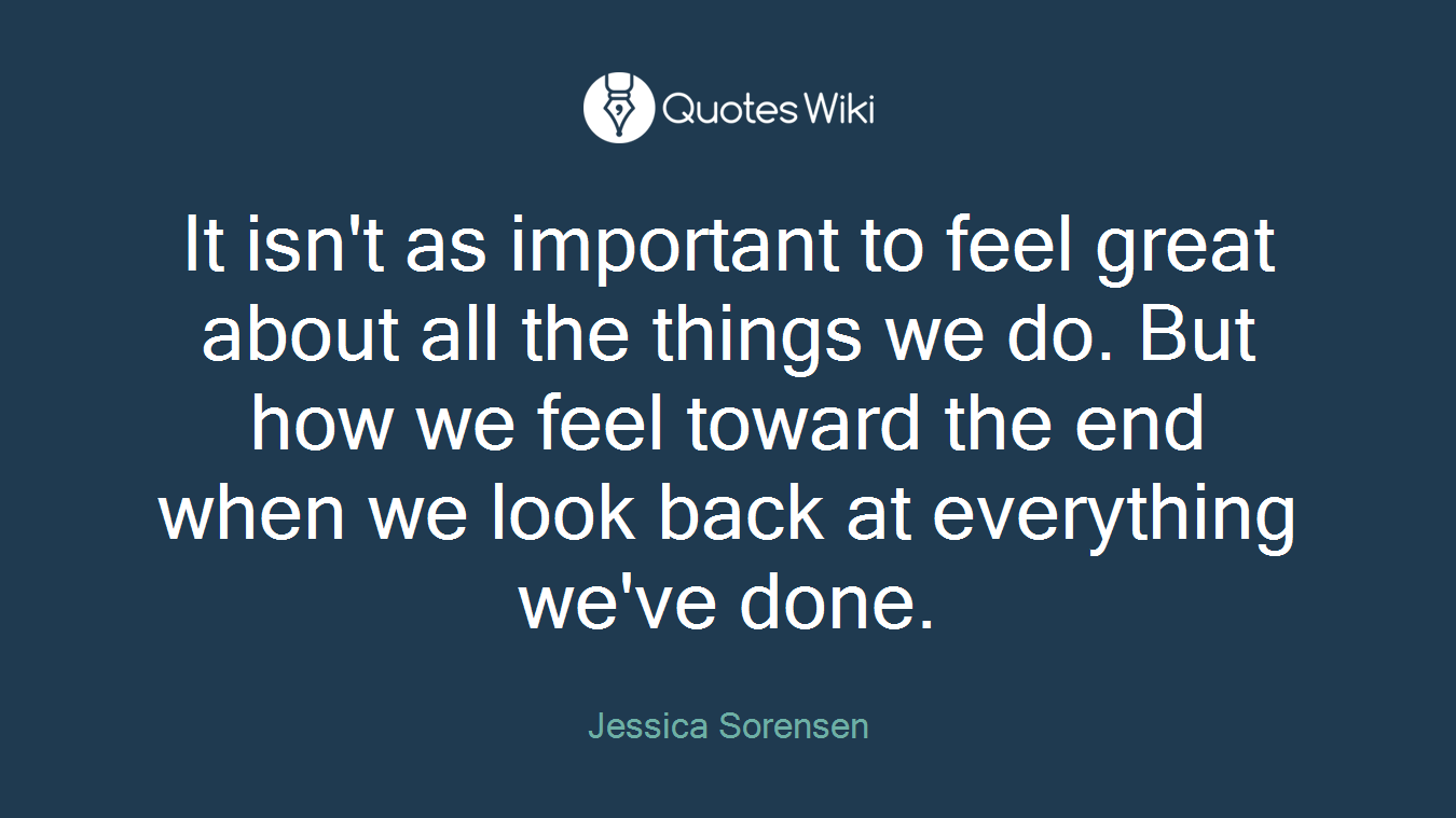 It isn't as important to feel great about all the things we do. But how we feel toward the end when we look back at everything we've done.