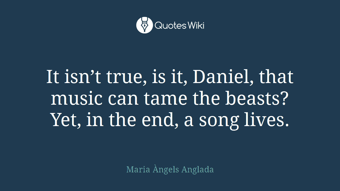 It isn’t true, is it, Daniel, that music can tame the beasts? Yet, in the end, a song lives.