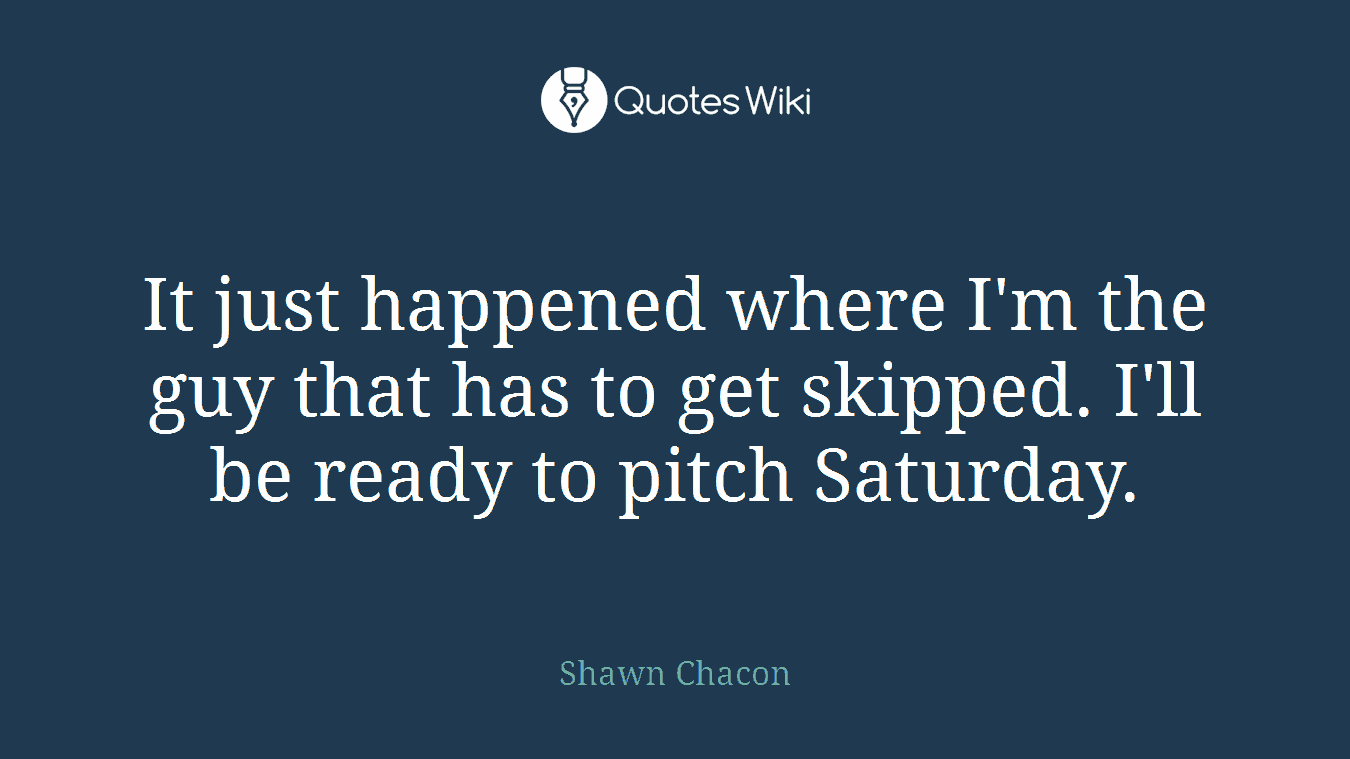 It just happened where I'm the guy that has to get skipped. I'll be ready to pitch Saturday.
