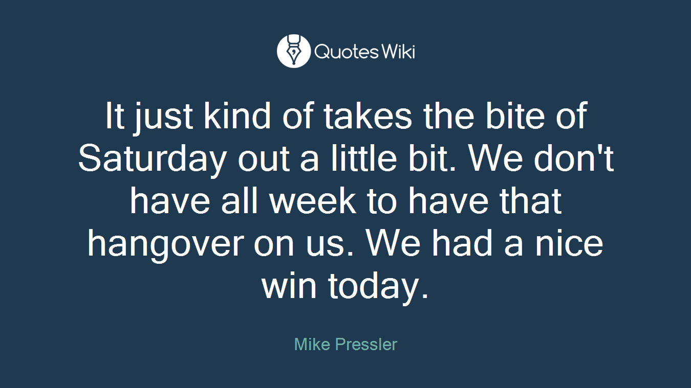 It just kind of takes the bite of Saturday out a little bit. We don't have all week to have that hangover on us. We had a nice win today.