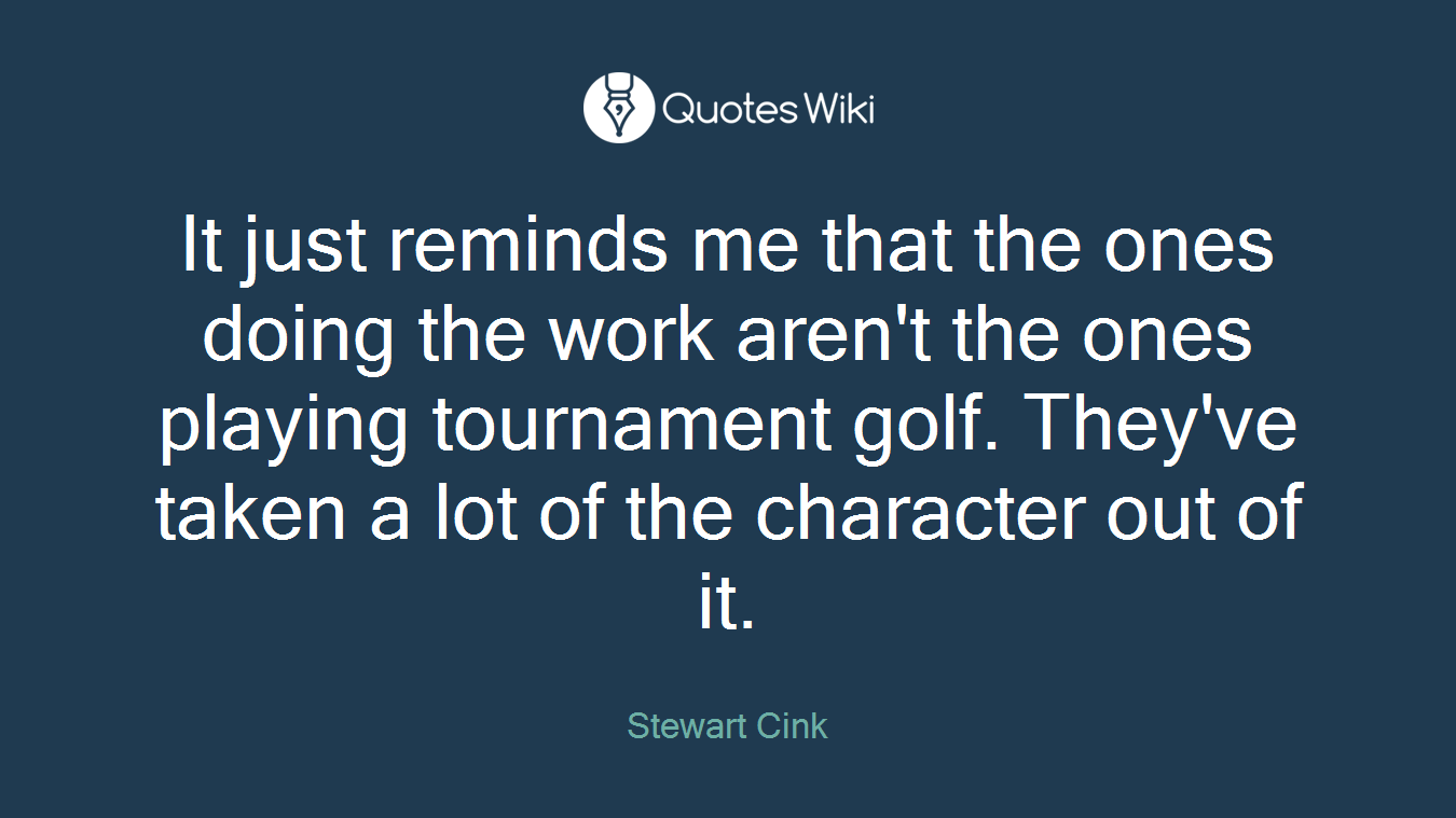 It just reminds me that the ones doing the work aren't the ones playing tournament golf. They've taken a lot of the character out of it.