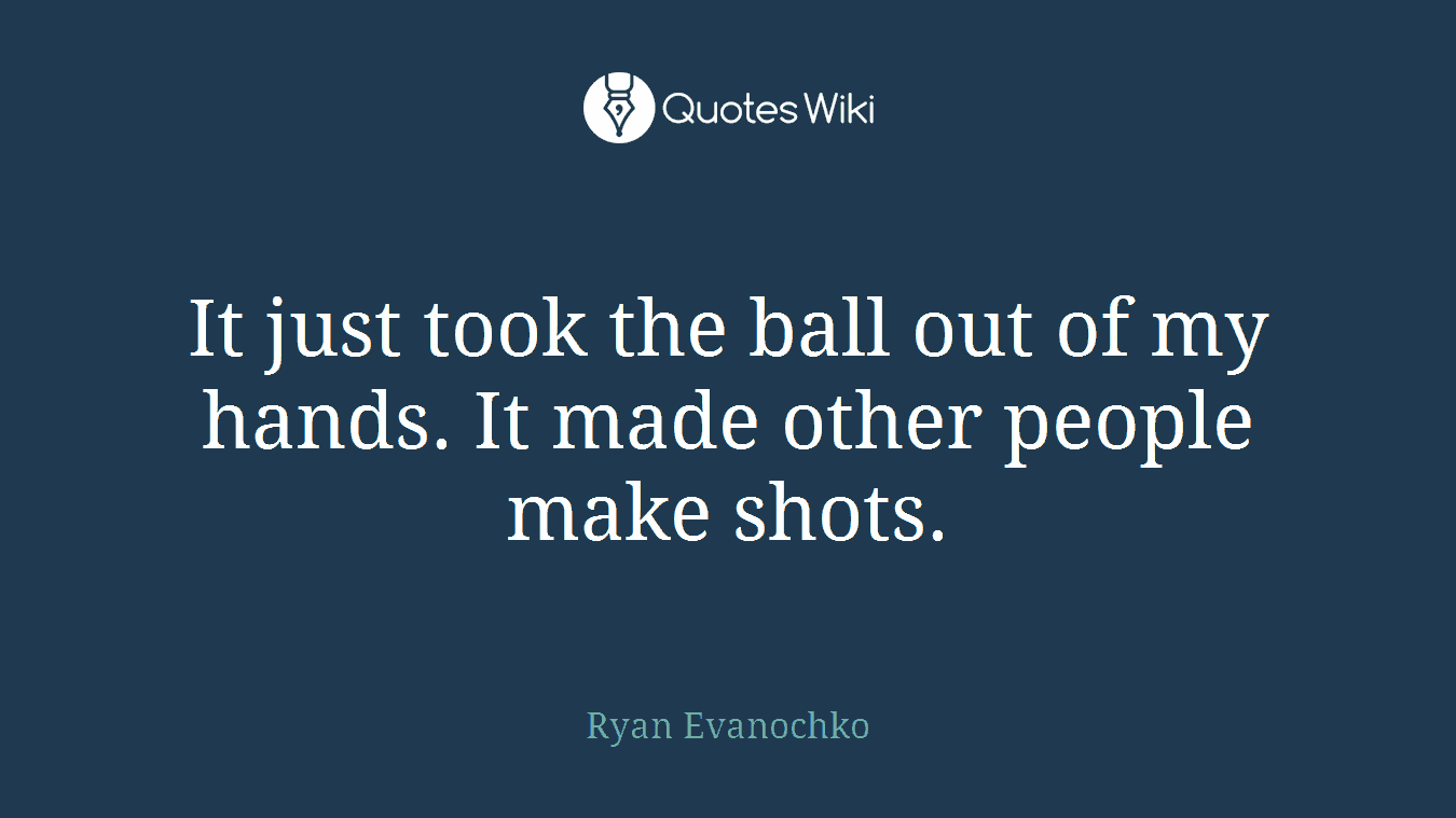 It just took the ball out of my hands. It made other people make shots.