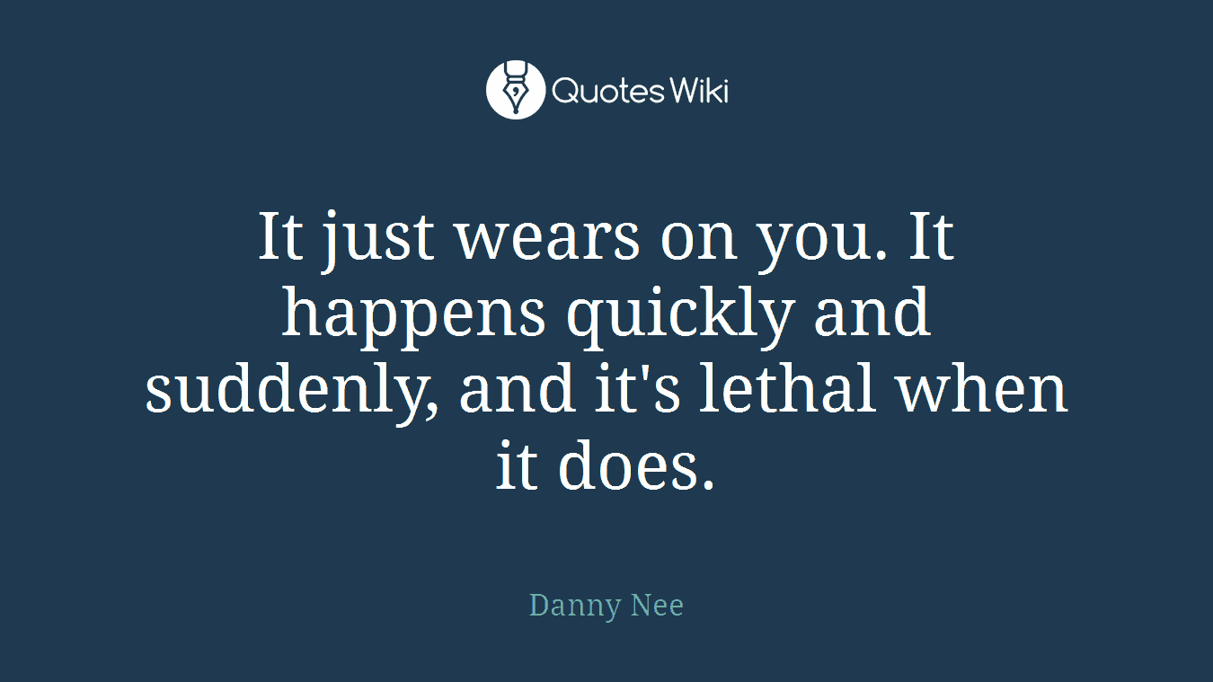 It just wears on you. It happens quickly and suddenly, and it's lethal when it does.