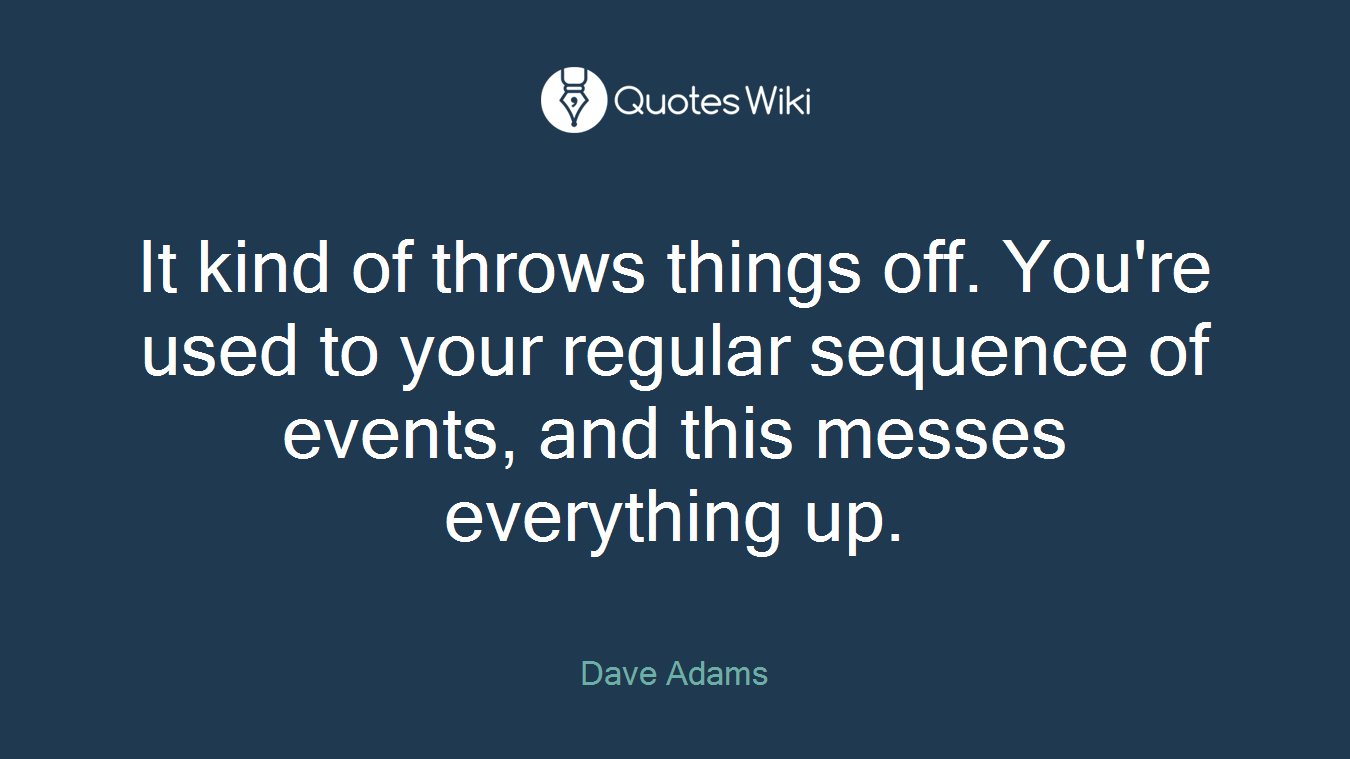 It kind of throws things off. You're used to your regular sequence of events, and this messes everything up.