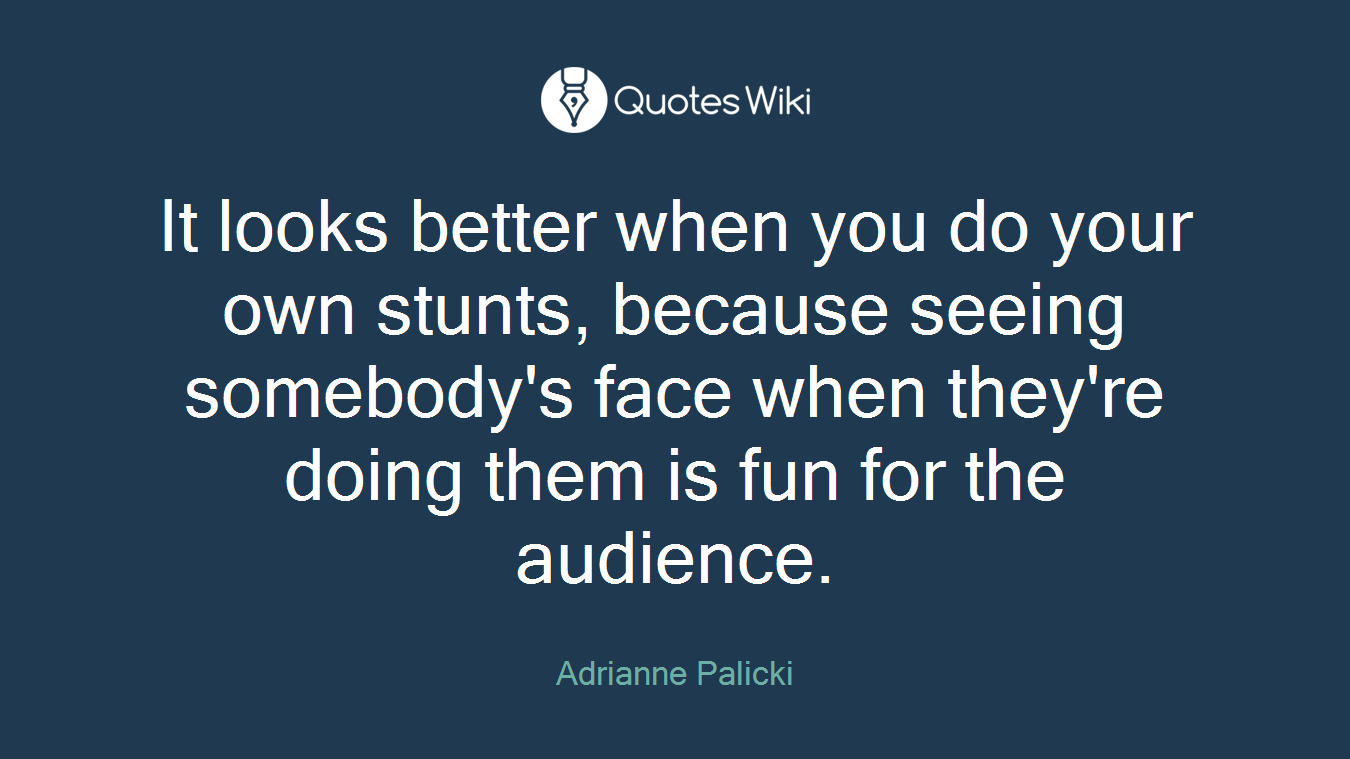 It looks better when you do your own stunts, because seeing somebody's face when they're doing them is fun for the audience.
