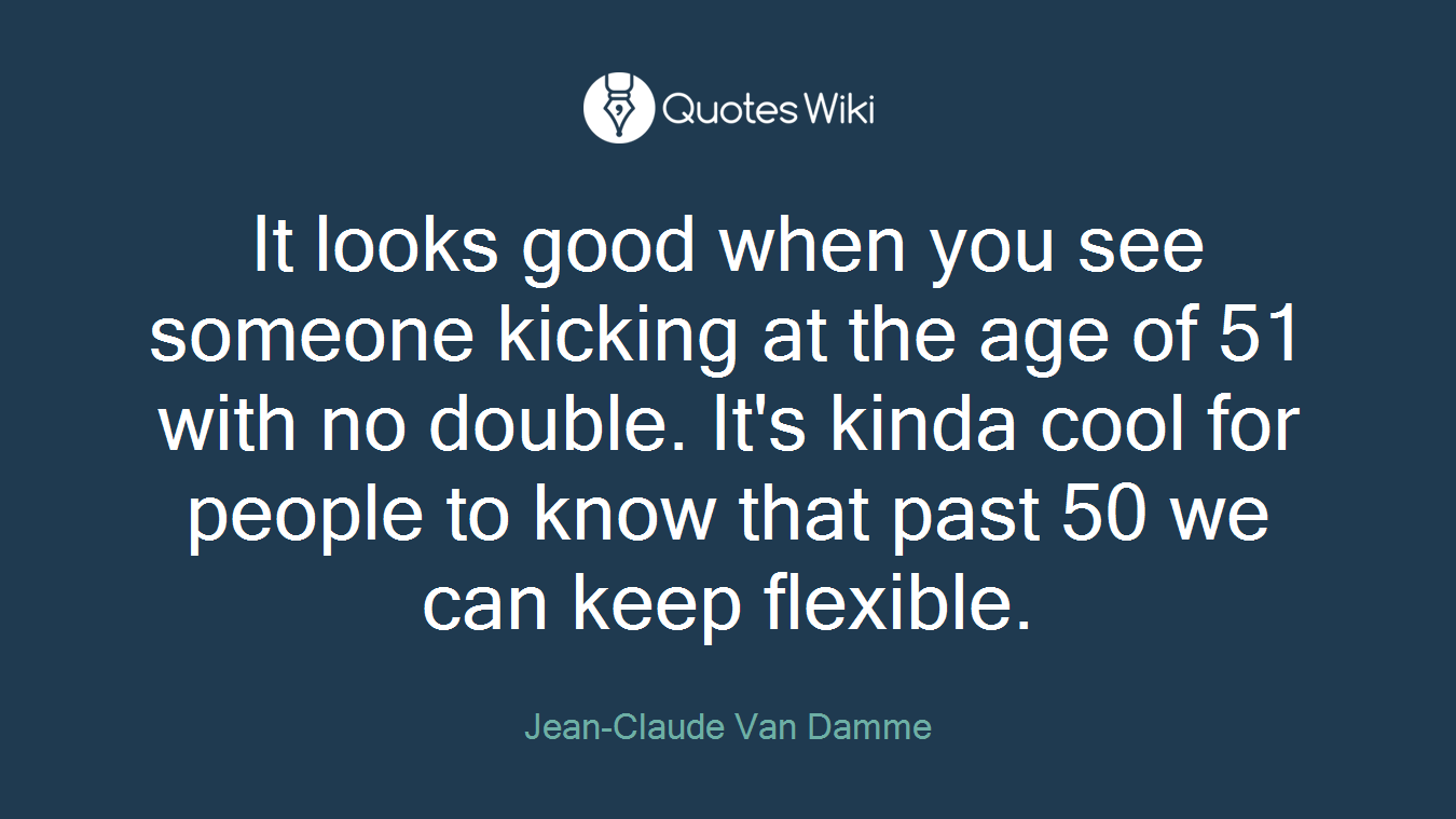 It looks good when you see someone kicking at the age of 51 with no double. It's kinda cool for people to know that past 50 we can keep flexible.