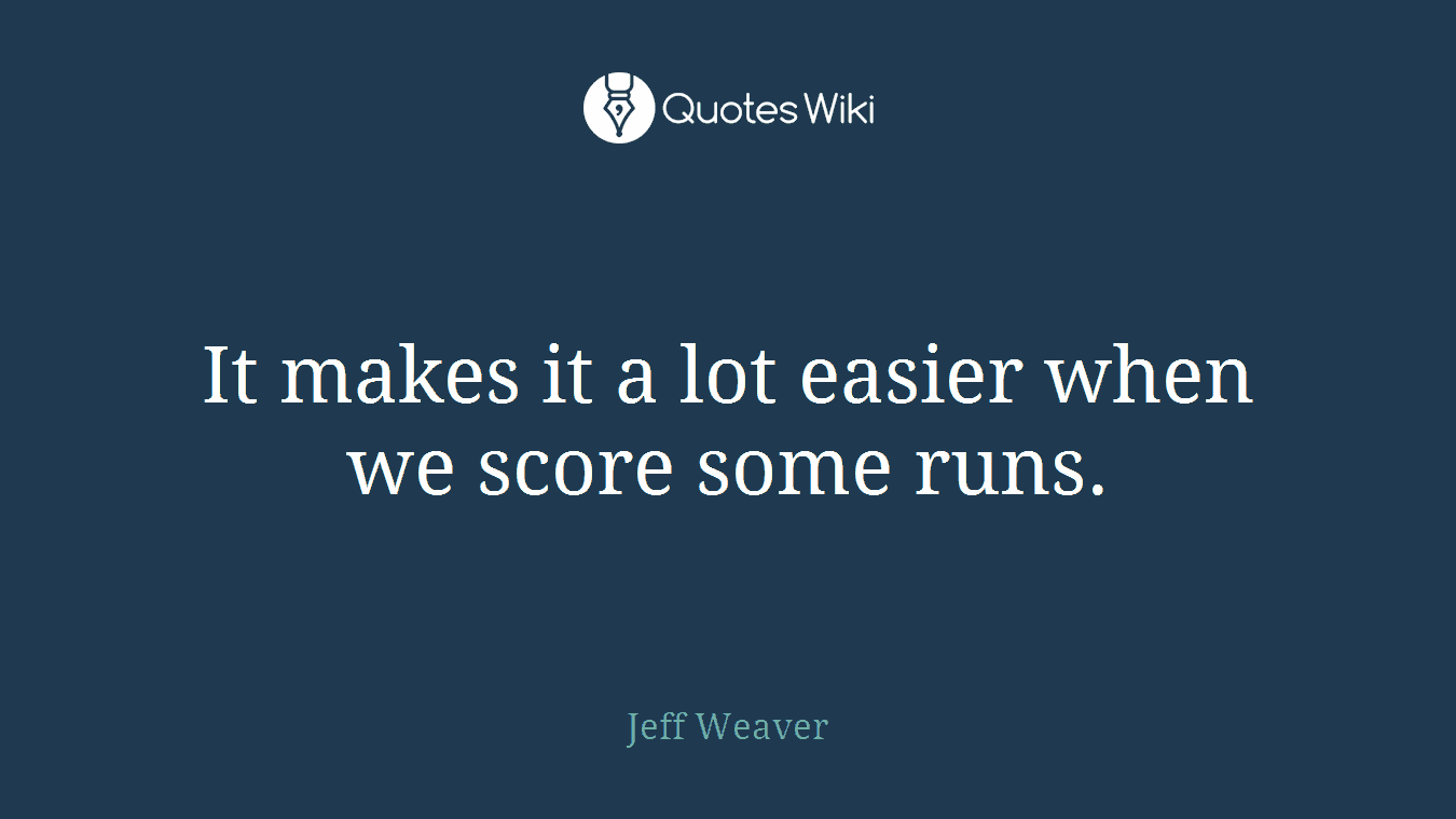 It makes it a lot easier when we score some runs.