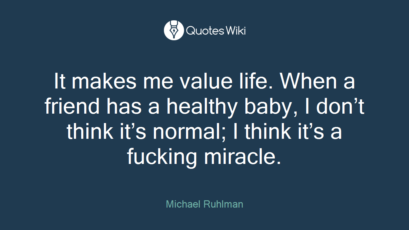 It makes me value life. When a friend has a healthy baby, I don’t think it’s normal; I think it’s a fucking miracle.