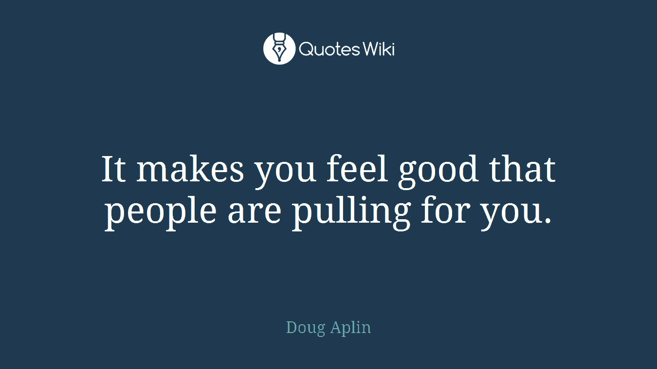 It makes you feel good that people are pulling for you.