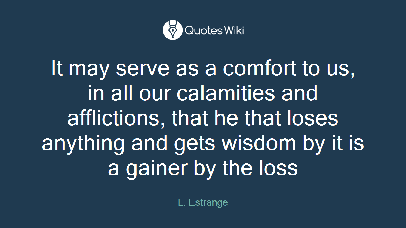 It may serve as a comfort to us, in all our calamities and afflictions, that he that loses anything and gets wisdom by it is a gainer by the loss