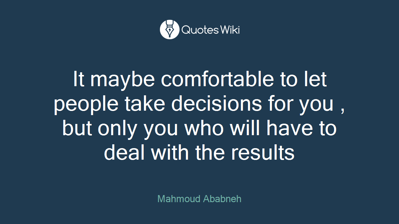 It maybe comfortable to let people take decisions for you , but only you who will have to deal with the results