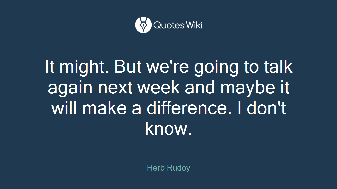 It might. But we're going to talk again next week and maybe it will make a difference. I don't know.