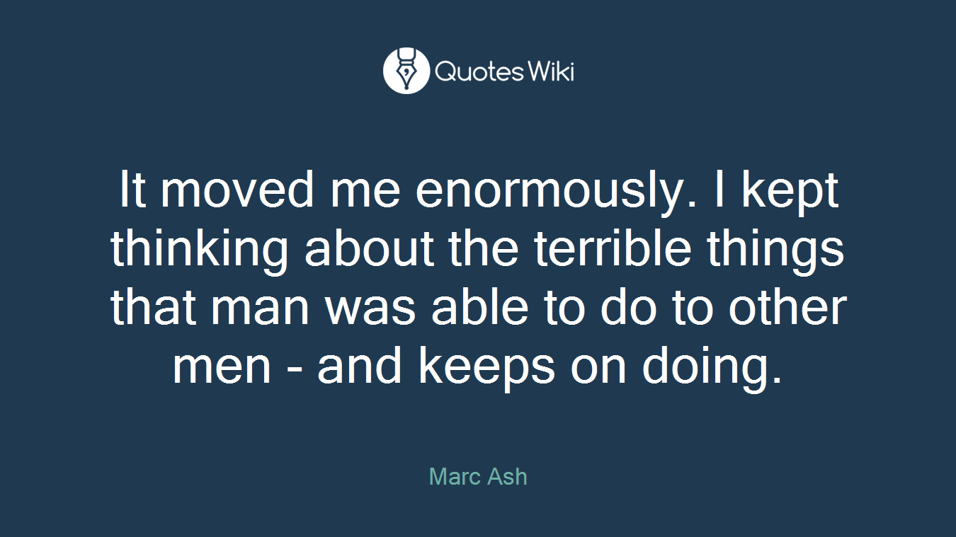 It moved me enormously. I kept thinking about the terrible things that man was able to do to other men - and keeps on doing.