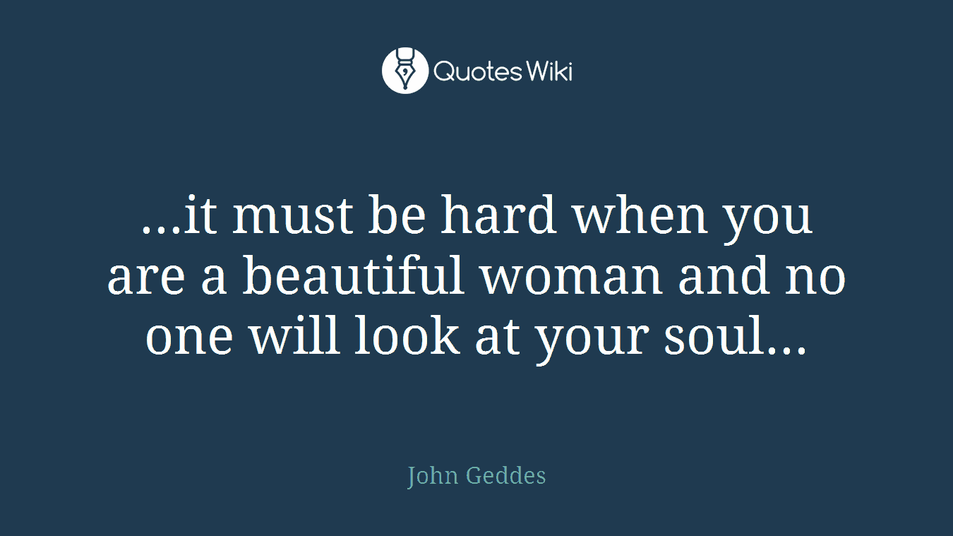 ...it must be hard when you are a beautiful woman and no one will look at your soul...