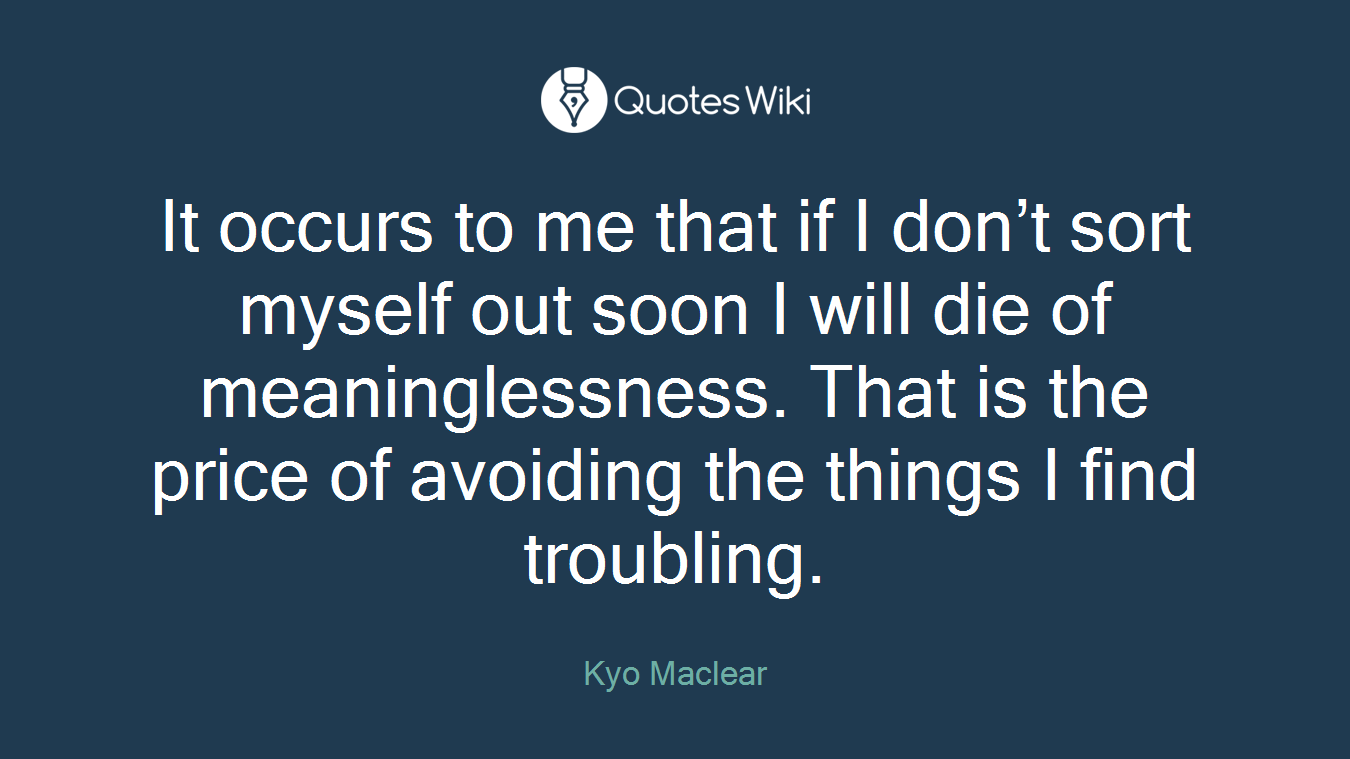 It occurs to me that if I don’t sort myself out soon I will die of meaninglessness. That is the price of avoiding the things I find troubling.