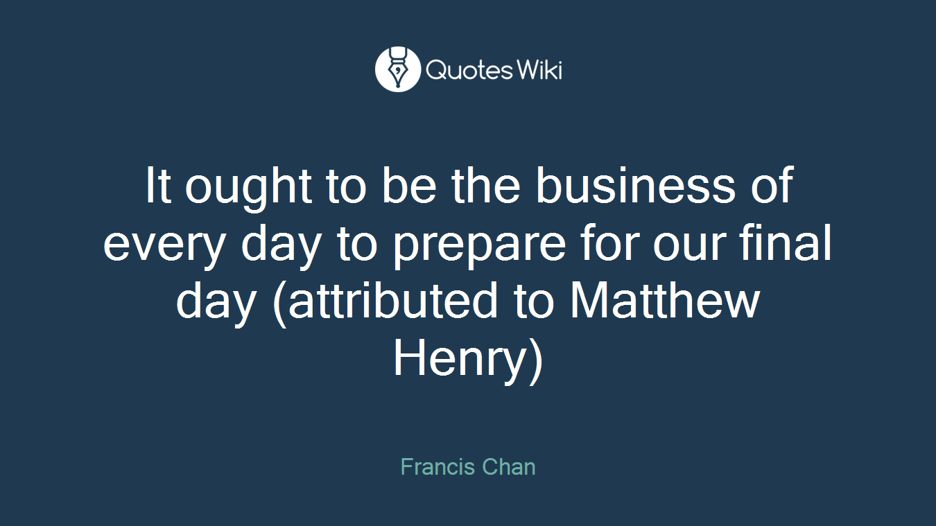 It ought to be the business of every day to prepare for our final day (attributed to Matthew Henry)