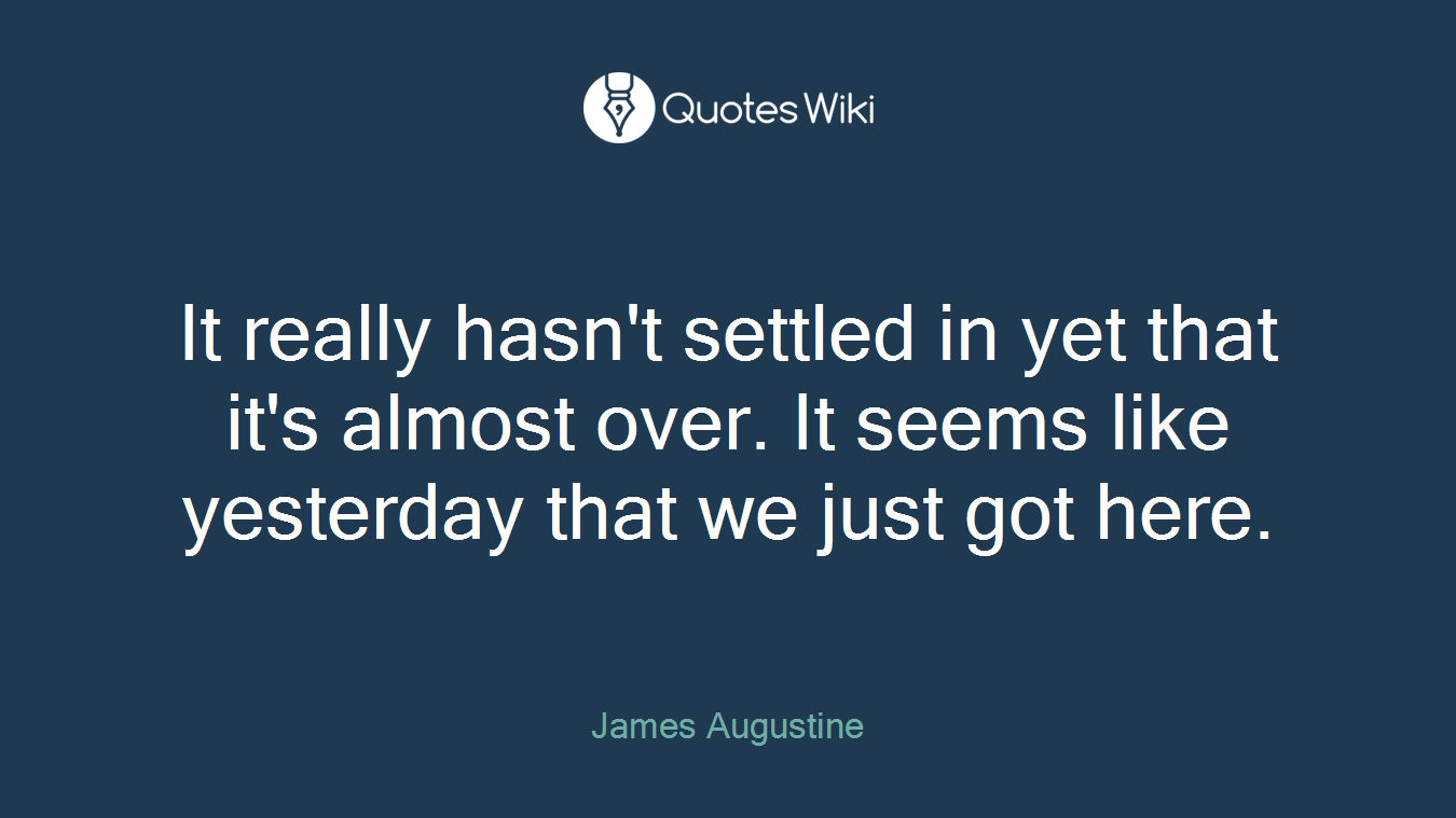 It really hasn't settled in yet that it's almost over. It seems like yesterday that we just got here.